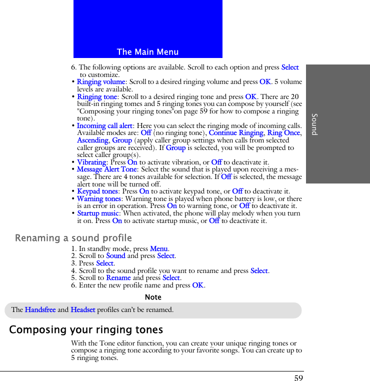 The Main MenuSound596. The following options are available. Scroll to each option and press Select to customize.&bull; Ringing volume: Scroll to a desired ringing volume and press OK. 5 volume levels are available.&bull; Ringing tone: Scroll to a desired ringing tone and press OK. There are 20 built-in ringing tomes and 5 ringing tones you can compose by yourself (see "Composing your ringing tones"on page 59 for how to compose a ringing tone).&bull; Incoming call alert: Here you can select the ringing mode of incoming calls. Available modes are: Off (no ringing tone), Continue Ringing, Ring Once, Ascending, Group (apply caller group settings when calls from selected caller groups are received). If Group is selected, you will be prompted to select caller group(s).&bull; Vibrating: Press On to activate vibration, or Off to deactivate it.&bull; Message Alert Tone: Select the sound that is played upon receiving a mes-sage. There are 4 tones available for selection. If Off is selected, the message alert tone will be turned off.&bull; Keypad tones: Press On to activate keypad tone, or Off to deactivate it.&bull; Warning tones: Warning tone is played when phone battery is low, or there is an error in operation. Press On to warning tone, or Off to deactivate it.&bull; Startup music: When activated, the phone will play melody when you turn it on. Press On to activate startup music, or Off to deactivate it.Renaming a sound profile1. In standby mode, press Menu.2. Scroll to Sound and press Select.3. Press Select.4. Scroll to the sound profile you want to rename and press Select.5. Scroll to Rename and press Select.6. Enter the new profile name and press OK.Composing your ringing tonesWith the Tone editor function, you can create your unique ringing tones or compose a ringing tone according to your favorite songs. You can create up to 5 ringing tones.The Handsfree and Headset profiles can&rsquo;t be renamed.Note