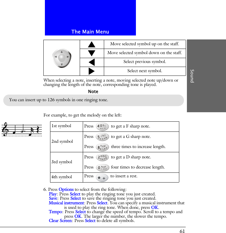 The Main MenuSound61When selecting a note, inserting a note, moving selected note up/down or changing the length of the note, corresponding tone is played.For example, to get the melody on the left:6. Press Options to select from the following:Play: Press Select to play the ringing tone you just created.Save: Press Select to save the ringing tone you just created.Musical instrument: Press Select. You can specify a musical instrument that is used to play the ring tone. When done, press OK.Tempo: Press Select to change the speed of tempo. Scroll to a tempo and press OK. The larger the number, the slower the tempo.Clear Screen: Press Select to delete all symbols.Move selected symbol up on the staff.Move selected symbol down on the staff.Select previous symbol.Select next symbol.You can insert up to 126 symbols in one ringing tone.Note1st symbol Press   to get a F sharp note.2nd symbol Press   to get a G sharp note.Press   three times to increase length.3rd symbol Press   to get a D sharp note.Press   four times to decrease length.4th symbol Press   to insert a rest.