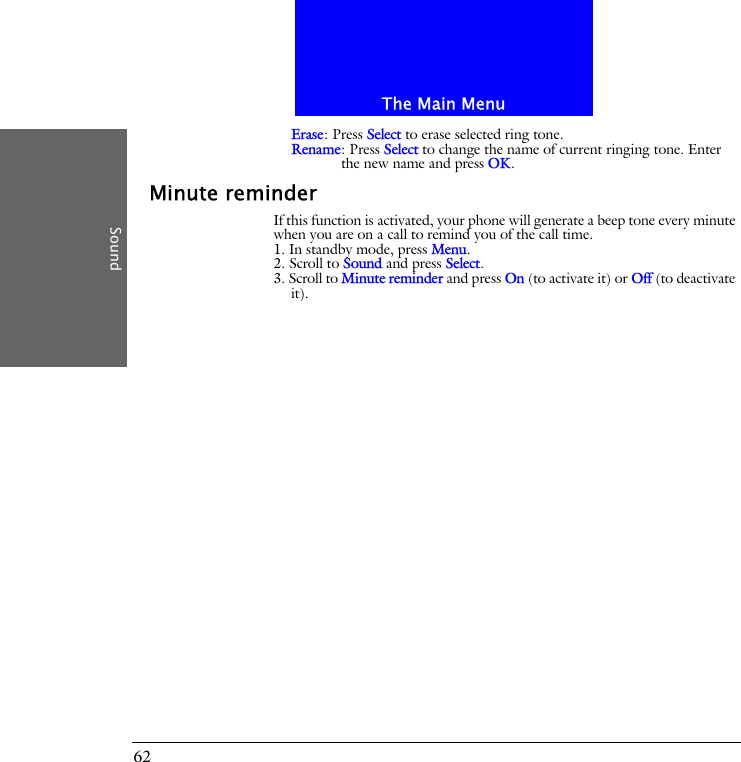 The Main MenuSound62Erase: Press Select to erase selected ring tone.Rename: Press Select to change the name of current ringing tone. Enter the new name and press OK.Minute reminderIf this function is activated, your phone will generate a beep tone every minute when you are on a call to remind you of the call time.1. In standby mode, press Menu.2. Scroll to Sound and press Select.3. Scroll to Minute reminder and press On (to activate it) or Off (to deactivate it).
