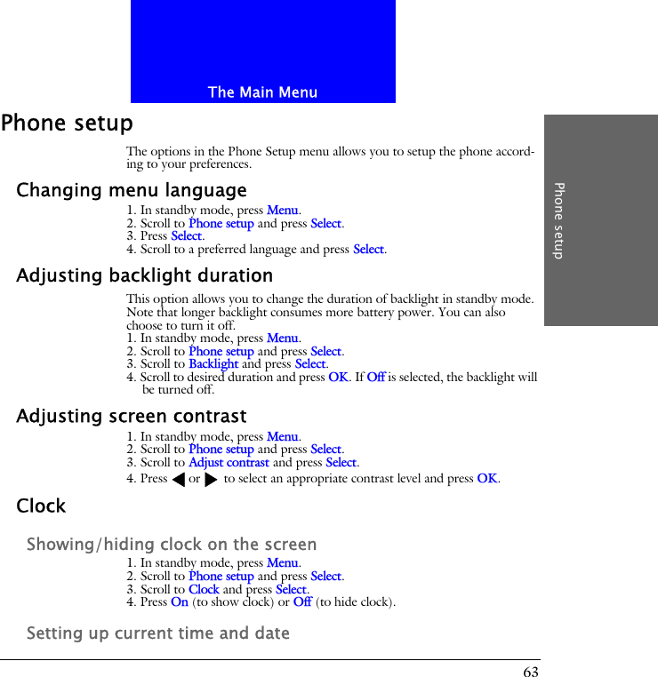 The Main MenuPhone setup63Phone setupThe options in the Phone Setup menu allows you to setup the phone accord-ing to your preferences.Changing menu language1. In standby mode, press Menu.2. Scroll to Phone setup and press Select.3. Press Select.4. Scroll to a preferred language and press Select.Adjusting backlight durationThis option allows you to change the duration of backlight in standby mode. Note that longer backlight consumes more battery power. You can also choose to turn it off.1. In standby mode, press Menu.2. Scroll to Phone setup and press Select.3. Scroll to Backlight and press Select.4. Scroll to desired duration and press OK. If Off is selected, the backlight will be turned off.Adjusting screen contrast1. In standby mode, press Menu.2. Scroll to Phone setup and press Select.3. Scroll to Adjust contrast and press Select.4. Press or  to select an appropriate contrast level and press OK.ClockShowing/hiding clock on the screen1. In standby mode, press Menu.2. Scroll to Phone setup and press Select.3. Scroll to Clock and press Select.4. Press On (to show clock) or Off (to hide clock).Setting up current time and date