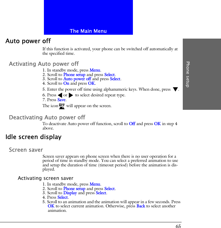 The Main MenuPhone setup65Auto power offIf this function is activated, your phone can be switched off automatically at the specified time.Activating Auto power off1. In standby mode, press Menu.2. Scroll to Phone setup and press Select.3. Scroll to Auto power off and press Select.4. Scroll to On and press OK.5. Enter the power off time using alphanumeric keys. When done, press  .6. Press or  to select desired repeat type.7. Press Save.The icon  will appear on the screen.Deactivating Auto power offTo deactivate Auto power off function, scroll to Off and press OK in step 4 above.Idle screen displayScreen saverScreen saver appears on phone screen when there is no user operation for a period of time in standby mode. You can select a preferred animation to use and setup the duration of time (timeout period) before the animation is dis-played.Activating screen saver1. In standby mode, press Menu.2. Scroll to Phone setup and press Select.3. Scroll to Display and press Select.4. Press Select.5. Scroll to an animation and the animation will appear in a few seconds. Press OK to select current animation. Otherwise, press Back to select another animation.