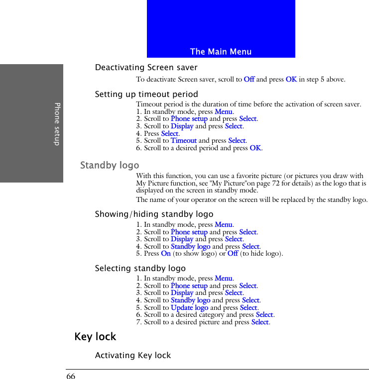 The Main MenuPhone setup66Deactivating Screen saverTo deactivate Screen saver, scroll to Off and press OK in step 5 above.Setting up timeout periodTimeout period is the duration of time before the activation of screen saver.1. In standby mode, press Menu.2. Scroll to Phone setup and press Select.3. Scroll to Display and press Select.4. Press Select.5. Scroll to Timeout and press Select.6. Scroll to a desired period and press OK.Standby logoWith this function, you can use a favorite picture (or pictures you draw with My Picture function, see "My Picture"on page 72 for details) as the logo that is displayed on the screen in standby mode.The name of your operator on the screen will be replaced by the standby logo.Showing/hiding standby logo1. In standby mode, press Menu.2. Scroll to Phone setup and press Select.3. Scroll to Display and press Select.4. Scroll to Standby logo and press Select.5. Press On (to show logo) or Off (to hide logo).Selecting standby logo1. In standby mode, press Menu.2. Scroll to Phone setup and press Select.3. Scroll to Display and press Select.4. Scroll to Standby logo and press Select.5. Scroll to Update logo and press Select.6. Scroll to a desired category and press Select.7. Scroll to a desired picture and press Select.Key lockActivating Key lock