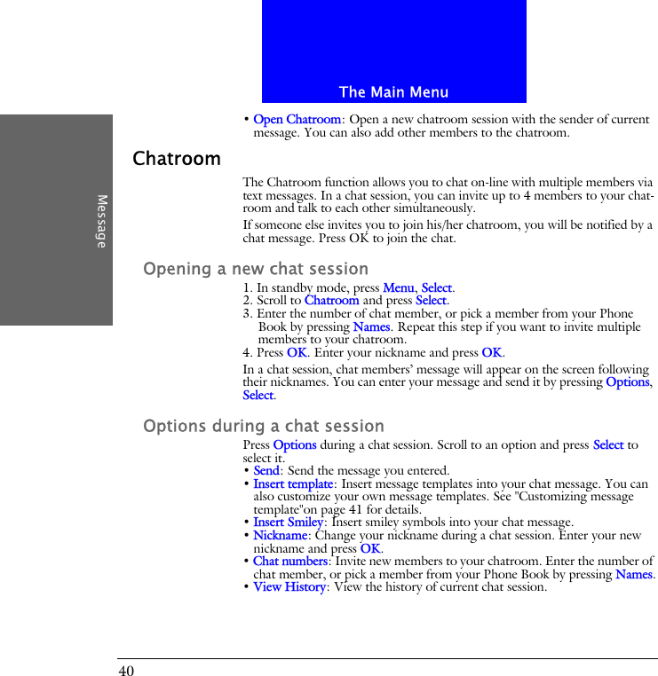 The Main MenuMessage40&bull; Open Chatroom: Open a new chatroom session with the sender of current message. You can also add other members to the chatroom.ChatroomThe Chatroom function allows you to chat on-line with multiple members via text messages. In a chat session, you can invite up to 4 members to your chat-room and talk to each other simultaneously.If someone else invites you to join his/her chatroom, you will be notified by a chat message. Press OK to join the chat.Opening a new chat session1. In standby mode, press Menu, Select.2. Scroll to Chatroom and press Select.3. Enter the number of chat member, or pick a member from your Phone Book by pressing Names. Repeat this step if you want to invite multiple members to your chatroom.4. Press OK. Enter your nickname and press OK.In a chat session, chat members&rsquo; message will appear on the screen following their nicknames. You can enter your message and send it by pressing Options, Select.Options during a chat sessionPress Options during a chat session. Scroll to an option and press Select to select it.&bull; Send: Send the message you entered.&bull; Insert template: Insert message templates into your chat message. You can also customize your own message templates. See "Customizing message template"on page 41 for details.&bull; Insert Smiley: Insert smiley symbols into your chat message.&bull; Nickname: Change your nickname during a chat session. Enter your new nickname and press OK.&bull; Chat numbers: Invite new members to your chatroom. Enter the number of chat member, or pick a member from your Phone Book by pressing Names.&bull; View History: View the history of current chat session.