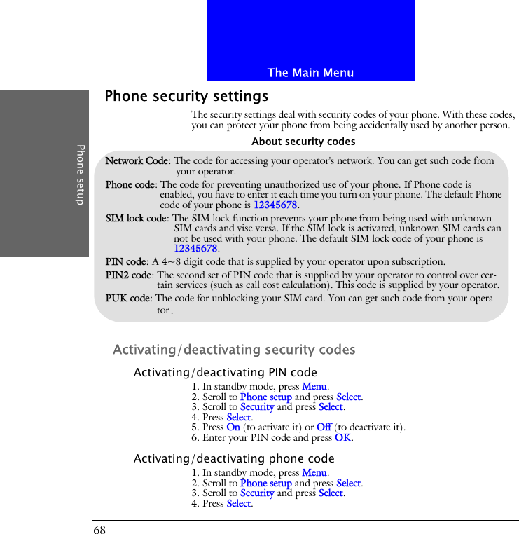 The Main MenuPhone setup68Phone security settingsThe security settings deal with security codes of your phone. With these codes, you can protect your phone from being accidentally used by another person.Activating/deactivating security codesActivating/deactivating PIN code1. In standby mode, press Menu.2. Scroll to Phone setup and press Select.3. Scroll to Security and press Select.4. Press Select.5. Press On (to activate it) or Off (to deactivate it).6. Enter your PIN code and press OK.Activating/deactivating phone code1. In standby mode, press Menu.2. Scroll to Phone setup and press Select.3. Scroll to Security and press Select.4. Press Select.Network Code: The code for accessing your operator's network. You can get such code from your operator.Phone code: The code for preventing unauthorized use of your phone. If Phone code is enabled, you have to enter it each time you turn on your phone. The default Phone code of your phone is 12345678.SIM lock code: The SIM lock function prevents your phone from being used with unknown SIM cards and vise versa. If the SIM lock is activated, unknown SIM cards can not be used with your phone. The default SIM lock code of your phone is 12345678.PIN code: A 4~8 digit code that is supplied by your operator upon subscription.PIN2 code: The second set of PIN code that is supplied by your operator to control over cer-tain services (such as call cost calculation). This code is supplied by your operator.PUK code: The code for unblocking your SIM card. You can get such code from your opera-tor.About security codes