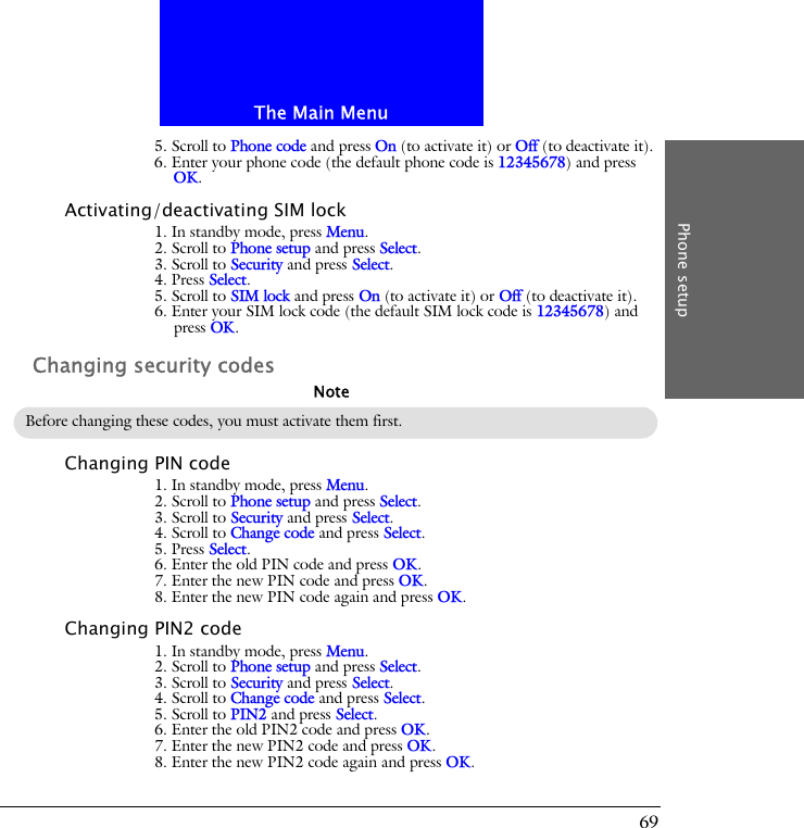 The Main MenuPhone setup695. Scroll to Phone code and press On (to activate it) or Off (to deactivate it).6. Enter your phone code (the default phone code is 12345678) and press OK.Activating/deactivating SIM lock1. In standby mode, press Menu.2. Scroll to Phone setup and press Select.3. Scroll to Security and press Select.4. Press Select.5. Scroll to SIM lock and press On (to activate it) or Off (to deactivate it).6. Enter your SIM lock code (the default SIM lock code is 12345678) and press OK.Changing security codesChanging PIN code1. In standby mode, press Menu.2. Scroll to Phone setup and press Select.3. Scroll to Security and press Select.4. Scroll to Change code and press Select.5. Press Select.6. Enter the old PIN code and press OK.7. Enter the new PIN code and press OK.8. Enter the new PIN code again and press OK.Changing PIN2 code1. In standby mode, press Menu.2. Scroll to Phone setup and press Select.3. Scroll to Security and press Select.4. Scroll to Change code and press Select.5. Scroll to PIN2 and press Select.6. Enter the old PIN2 code and press OK.7. Enter the new PIN2 code and press OK.8. Enter the new PIN2 code again and press OK.Before changing these codes, you must activate them first.Note