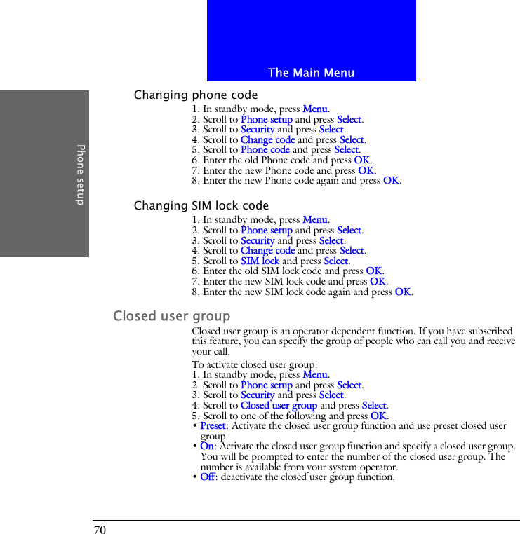 The Main MenuPhone setup70Changing phone code1. In standby mode, press Menu.2. Scroll to Phone setup and press Select.3. Scroll to Security and press Select.4. Scroll to Change code and press Select.5. Scroll to Phone code and press Select.6. Enter the old Phone code and press OK.7. Enter the new Phone code and press OK.8. Enter the new Phone code again and press OK.Changing SIM lock code1. In standby mode, press Menu.2. Scroll to Phone setup and press Select.3. Scroll to Security and press Select.4. Scroll to Change code and press Select.5. Scroll to SIM lock and press Select.6. Enter the old SIM lock code and press OK.7. Enter the new SIM lock code and press OK.8. Enter the new SIM lock code again and press OK.Closed user groupClosed user group is an operator dependent function. If you have subscribed this feature, you can specify the group of people who can call you and receive your call.To activate closed user group:1. In standby mode, press Menu.2. Scroll to Phone setup and press Select.3. Scroll to Security and press Select.4. Scroll to Closed user group and press Select.5. Scroll to one of the following and press OK.&bull; Preset: Activate the closed user group function and use preset closed user group.&bull; On: Activate the closed user group function and specify a closed user group. You will be prompted to enter the number of the closed user group. The number is available from your system operator.&bull; Off: deactivate the closed user group function.