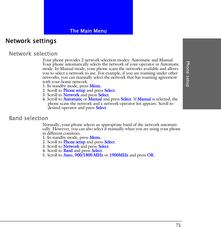 The Main MenuPhone setup71Network settingsNetwork selectionYour phone provides 2 network selection modes: Automatic and Manual. Your phone automatically selects the network of your operator in Automatic mode. In Manual mode, your phone scans the networks available and allows you to select a network to use. For example, if you are roaming under other networks, you can manually select the network that has roaming agreement with your home network.1. In standby mode, press Menu.2. Scroll to Phone setup and press Select.3. Scroll to Network and press Select.4. Scroll to Automatic or Manual and press Select. If Manual is selected, the phone scans the network and a network operator list appears. Scroll to desired operator and press Select.Band selectionNormally, your phone selects an appropriate band of the network automati-cally. However, you can also select it manually when you are using your phone in different countries.1. In standby mode, press Menu.2. Scroll to Phone setup and press Select.3. Scroll to Network and press Select.4. Scroll to Band and press Select.5. Scroll to Auto, 900/1800 MHz or 1900MHz and press OK.