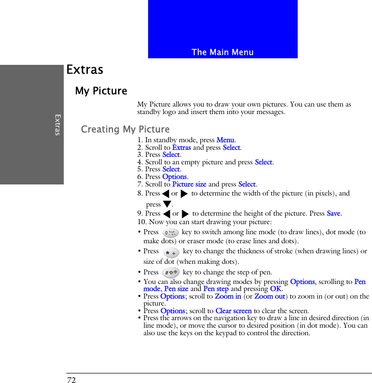 The Main MenuExtras72ExtrasMy PictureMy Picture allows you to draw your own pictures. You can use them as standby logo and insert them into your messages. Creating My Picture1. In standby mode, press Menu.2. Scroll to Extras and press Select.3. Press Select.4. Scroll to an empty picture and press Select.5. Press Select.6. Press Options.7. Scroll to Picture size and press Select.8. Press or  to determine the width of the picture (in pixels), and press .9. Press  or  to determine the height of the picture. Press Save.10. Now you can start drawing your picture:&bull; Press   key to switch among line mode (to draw lines), dot mode (to make dots) or eraser mode (to erase lines and dots). &bull; Press   key to change the thickness of stroke (when drawing lines) or size of dot (when making dots).&bull; Press   key to change the step of pen. &bull; You can also change drawing modes by pressing Options, scrolling to Pen mode, Pen size and Pen step and pressing OK.&bull; Press Options; scroll to Zoom in (or Zoom out) to zoom in (or out) on the picture.&bull; Press Options; scroll to Clear screen to clear the screen.&bull; Press the arrows on the navigation key to draw a line in desired direction (in line mode), or move the cursor to desired position (in dot mode). You can also use the keys on the keypad to control the direction.