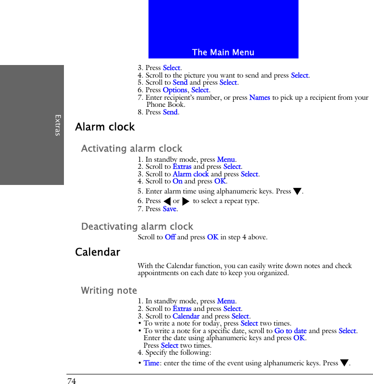 The Main MenuExtras743. Press Select.4. Scroll to the picture you want to send and press Select.5. Scroll to Send and press Select.6. Press Options, Select.7. Enter recipient&rsquo;s number, or press Names to pick up a recipient from your Phone Book.8. Press Send.Alarm clockActivating alarm clock1. In standby mode, press Menu.2. Scroll to Extras and press Select.3. Scroll to Alarm clock and press Select.4. Scroll to On and press OK.5. Enter alarm time using alphanumeric keys. Press .6. Press  or  to select a repeat type.7. Press Save.Deactivating alarm clockScroll to Off and press OK in step 4 above.CalendarWith the Calendar function, you can easily write down notes and check appointments on each date to keep you organized.Writing note1. In standby mode, press Menu.2. Scroll to Extras and press Select.3. Scroll to Calendar and press Select.&bull; To write a note for today, press Select two times.&bull; To write a note for a specific date, scroll to Go to date and press Select.Enter the date using alphanumeric keys and press OK.Press Select two times.4. Specify the following:&bull; Time: enter the time of the event using alphanumeric keys. Press .