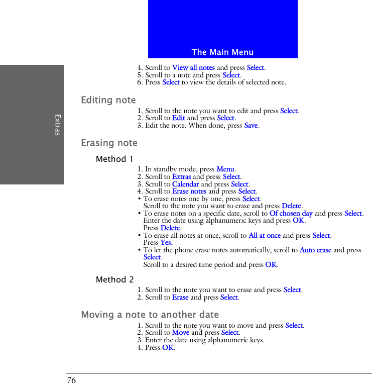 The Main MenuExtras764. Scroll to View all notes and press Select.5. Scroll to a note and press Select.6. Press Select to view the details of selected note.Editing note1. Scroll to the note you want to edit and press Select.2. Scroll to Edit and press Select.3. Edit the note. When done, press Save.Erasing noteMethod 11. In standby mode, press Menu.2. Scroll to Extras and press Select.3. Scroll to Calendar and press Select.4. Scroll to Erase notes and press Select.&bull; To erase notes one by one, press Select. Scroll to the note you want to erase and press Delete.&bull; To erase notes on a specific date, scroll to Of chosen day and press Select. Enter the date using alphanumeric keys and press OK.Press Delete.&bull; To erase all notes at once, scroll to All at once and press Select.Press Yes.&bull; To let the phone erase notes automatically, scroll to Auto erase and press Select.Scroll to a desired time period and press OK.Method 21. Scroll to the note you want to erase and press Select.2. Scroll to Erase and press Select.Moving a note to another date1. Scroll to the note you want to move and press Select.2. Scroll to Move and press Select.3. Enter the date using alphanumeric keys.4. Press OK.
