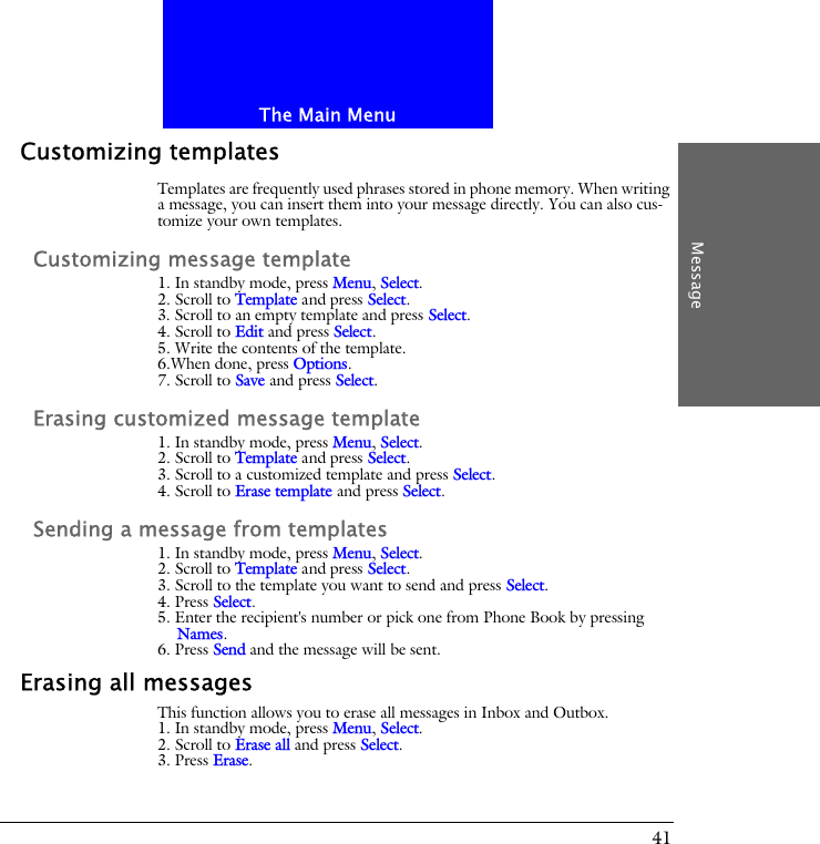 The Main MenuMessage41Customizing templatesTemplates are frequently used phrases stored in phone memory. When writing a message, you can insert them into your message directly. You can also cus-tomize your own templates.Customizing message template1. In standby mode, press Menu, Select.2. Scroll to Template and press Select.3. Scroll to an empty template and press Select.4. Scroll to Edit and press Select.5. Write the contents of the template. 6.When done, press Options.7. Scroll to Save and press Select.Erasing customized message template1. In standby mode, press Menu, Select.2. Scroll to Template and press Select.3. Scroll to a customized template and press Select.4. Scroll to Erase template and press Select.Sending a message from templates1. In standby mode, press Menu, Select.2. Scroll to Template and press Select.3. Scroll to the template you want to send and press Select.4. Press Select.5. Enter the recipient's number or pick one from Phone Book by pressing Names.6. Press Send and the message will be sent.Erasing all messagesThis function allows you to erase all messages in Inbox and Outbox.1. In standby mode, press Menu, Select.2. Scroll to Erase all and press Select.3. Press Erase.