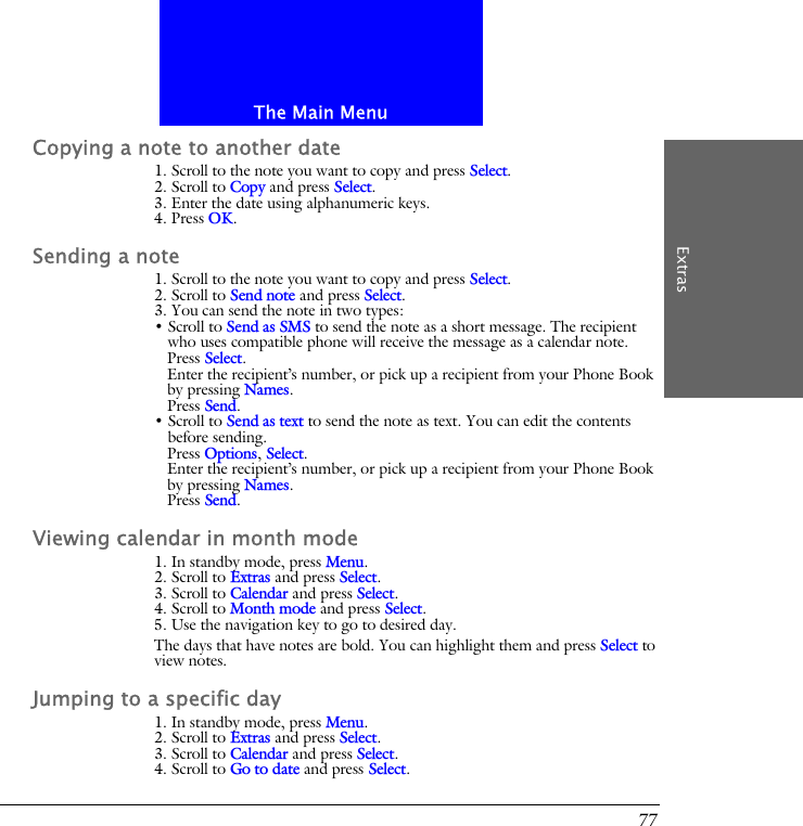 The Main MenuExtras77Copying a note to another date1. Scroll to the note you want to copy and press Select.2. Scroll to Copy and press Select.3. Enter the date using alphanumeric keys.4. Press OK.Sending a note1. Scroll to the note you want to copy and press Select.2. Scroll to Send note and press Select.3. You can send the note in two types:&bull; Scroll to Send as SMS to send the note as a short message. The recipient who uses compatible phone will receive the message as a calendar note.Press Select.Enter the recipient&rsquo;s number, or pick up a recipient from your Phone Book by pressing Names.Press Send.&bull; Scroll to Send as text to send the note as text. You can edit the contents before sending.Press Options, Select.Enter the recipient&rsquo;s number, or pick up a recipient from your Phone Book by pressing Names.Press Send.Viewing calendar in month mode1. In standby mode, press Menu.2. Scroll to Extras and press Select.3. Scroll to Calendar and press Select.4. Scroll to Month mode and press Select.5. Use the navigation key to go to desired day.The days that have notes are bold. You can highlight them and press Select to view notes.Jumping to a specific day1. In standby mode, press Menu.2. Scroll to Extras and press Select.3. Scroll to Calendar and press Select.4. Scroll to Go to date and press Select.
