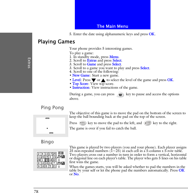 The Main MenuExtras785. Enter the date using alphanumeric keys and press OK.Playing GamesYour phone provides 5 interesting games.To play a game:1. In standby mode, press Menu.2. Scroll to Extras and press Select.3. Scroll to Game and press Select.3. Scroll to a game you want to play and press Select.4. Scroll to one of the following:&bull; New Game: Start a new game.&bull; Level: Press  or  to select the level of the game and press OK.&bull; Top Score: View top score.&bull; Instruction: View instructions of the game.During a game, you can press   key to pause and access the options above.Ping PongThe objective of this game is to move the pad on the bottom of the screen to keep the ball bounding back at the pad on the top of the screen.Press   key to move the pad to the left, and   key to the right. The game is over if you fail to catch the ball.BingoThis game is played by two players (you and your phone). Each player assigns 25 non-repeated numbers (1~25) in each cell in a 5-column x 5-row table. Two players cross out a number in turn in order to form a vertical, horizontal or diagonal line on each player&rsquo;s table. The player who gets 5 lines on his table first wins the game.When the games starts, you will be asked whether to pad the numbers in the table by your self or let the phone pad the numbers automatically. Press OK or No.
