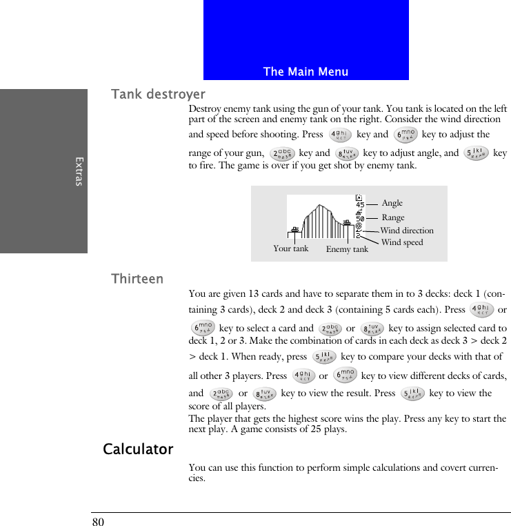 The Main MenuExtras80Tank destroyerDestroy enemy tank using the gun of your tank. You tank is located on the left part of the screen and enemy tank on the right. Consider the wind direction and speed before shooting. Press   key and   key to adjust the range of your gun,   key and   key to adjust angle, and   key to fire. The game is over if you get shot by enemy tank.ThirteenYou are given 13 cards and have to separate them in to 3 decks: deck 1 (con-taining 3 cards), deck 2 and deck 3 (containing 5 cards each). Press   or  key to select a card and   or   key to assign selected card to deck 1, 2 or 3. Make the combination of cards in each deck as deck 3 > deck 2 > deck 1. When ready, press   key to compare your decks with that of all other 3 players. Press   or   key to view different decks of cards, and   or   key to view the result. Press   key to view the score of all players.The player that gets the highest score wins the play. Press any key to start the next play. A game consists of 25 plays.CalculatorYou can use this function to perform simple calculations and covert curren-cies.Wind speedAngleYour tank Enemy tankRangeWind direction