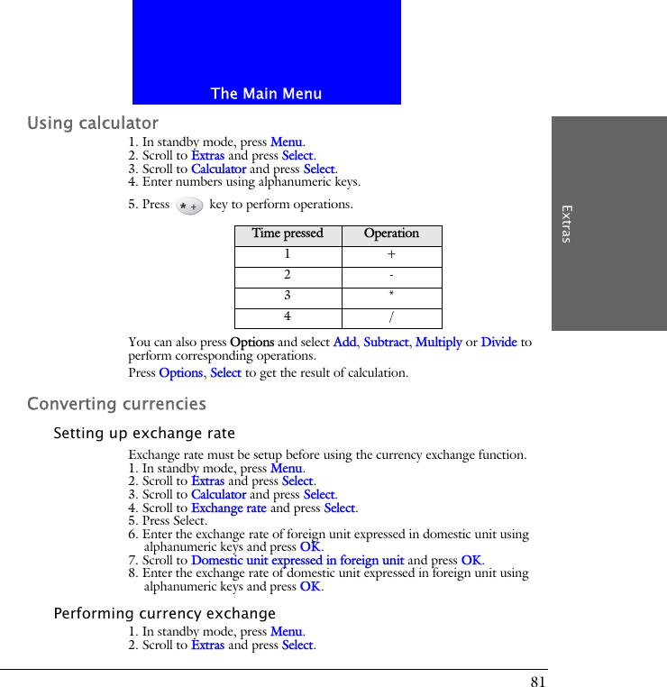 The Main MenuExtras81Using calculator1. In standby mode, press Menu.2. Scroll to Extras and press Select.3. Scroll to Calculator and press Select.4. Enter numbers using alphanumeric keys.5. Press   key to perform operations.You can also press Options and select Add, Subtract, Multiply or Divide to perform corresponding operations.Press Options, Select to get the result of calculation.Converting currenciesSetting up exchange rateExchange rate must be setup before using the currency exchange function.1. In standby mode, press Menu.2. Scroll to Extras and press Select.3. Scroll to Calculator and press Select.4. Scroll to Exchange rate and press Select.5. Press Select.6. Enter the exchange rate of foreign unit expressed in domestic unit using alphanumeric keys and press OK.7. Scroll to Domestic unit expressed in foreign unit and press OK. 8. Enter the exchange rate of domestic unit expressed in foreign unit using alphanumeric keys and press OK.Performing currency exchange1. In standby mode, press Menu.2. Scroll to Extras and press Select.Time pressed Operation1+2-3*4/