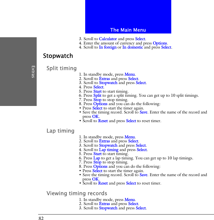 The Main MenuExtras823. Scroll to Calculator and press Select.4. Enter the amount of currency and press Options.4. Scroll to In foreign or In domestic and press Select.StopwatchSplit timing1. In standby mode, press Menu.2. Scroll to Extras and press Select.3. Scroll to Stopwatch and press Select.4. Press Select.5. Press Start to start timing.6. Press Split to get a split timing. You can get up to 10 split timings.7. Press Stop to stop timing.8. Press Options and you can do the following:&bull; Press Select to start the timer again.&bull; Save the timing record. Scroll to Save. Enter the name of the record and press OK. &bull; Scroll to Reset and press Select to reset timer.Lap timing1. In standby mode, press Menu.2. Scroll to Extras and press Select.3. Scroll to Stopwatch and press Select.4. Scroll to Lap timing and press Select.5. Press Start to start timing.6. Press Lap to get a lap timing. You can get up to 10 lap timings.7. Press Stop to stop timing.8. Press Options and you can do the following:&bull; Press Select to start the timer again.&bull; Save the timing record. Scroll to Save. Enter the name of the record and press OK.&bull; Scroll to Reset and press Select to reset timer.Viewing timing records1. In standby mode, press Menu.2. Scroll to Extras and press Select.3. Scroll to Stopwatch and press Select.