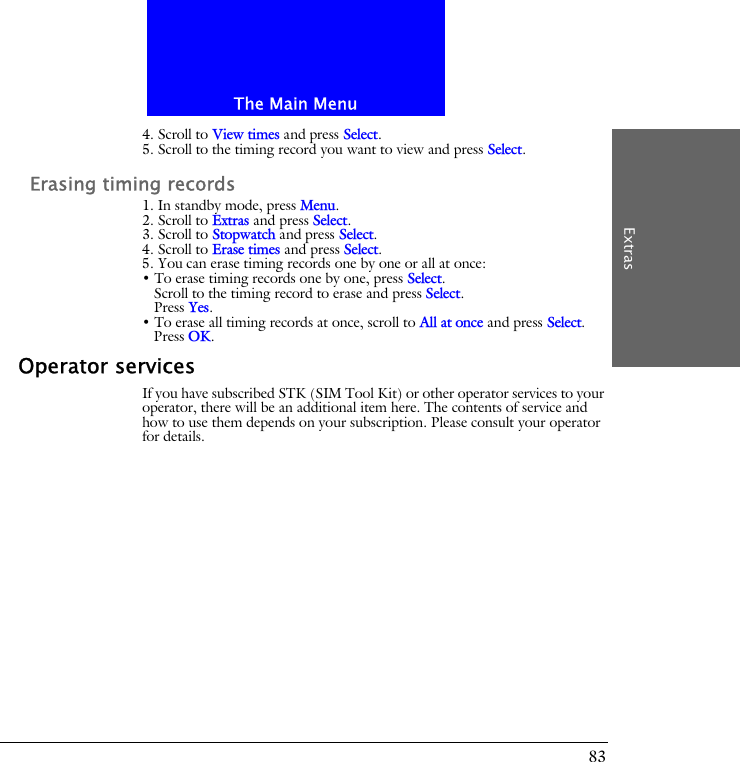 The Main MenuExtras834. Scroll to View times and press Select.5. Scroll to the timing record you want to view and press Select.Erasing timing records1. In standby mode, press Menu.2. Scroll to Extras and press Select.3. Scroll to Stopwatch and press Select.4. Scroll to Erase times and press Select.5. You can erase timing records one by one or all at once:&bull; To erase timing records one by one, press Select.Scroll to the timing record to erase and press Select.Press Yes.&bull; To erase all timing records at once, scroll to All at once and press Select.Press OK.Operator servicesIf you have subscribed STK (SIM Tool Kit) or other operator services to your operator, there will be an additional item here. The contents of service and how to use them depends on your subscription. Please consult your operator for details.