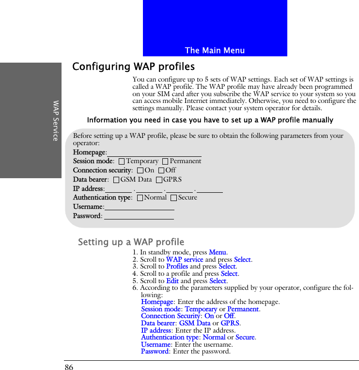 The Main MenuWAP Service86Configuring WAP profilesYou can configure up to 5 sets of WAP settings. Each set of WAP settings is called a WAP profile. The WAP profile may have already been programmed on your SIM card after you subscribe the WAP service to your system so you can access mobile Internet immediately. Otherwise, you need to configure the settings manually. Please contact your system operator for details.Setting up a WAP profile1. In standby mode, press Menu.2. Scroll to WAP service and press Select.3. Scroll to Profiles and press Select.4. Scroll to a profile and press Select.5. Scroll to Edit and press Select.6. According to the parameters supplied by your operator, configure the fol-lowing:Homepage: Enter the address of the homepage.Session mode: Temporary or Permanent.Connection Security: On or Off.Data bearer: GSM Data or GPRS.IP address: Enter the IP address.Authentication type: Normal or Secure.Username: Enter the username.Password: Enter the password.Before setting up a WAP profile, please be sure to obtain the following parameters from your operator:Homepage: Session mode:      Temporary      PermanentConnection security:      On      OffData bearer:      GSM Data      GPRSIP address:               .               .               .Authentication type:      Normal      SecureUsername:Password:Information you need in case you have to set up a WAP profile manually