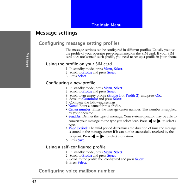 The Main MenuMessage42Message settingsConfiguring message setting profilesThe message settings can be configured in different profiles. Usually you use the profile of your operator pre-programmed on the SIM card. If your SIM card does not contain such profile, you need to set up a profile in your phone.Using the profile on your SIM card1. In standby mode, press Menu, Select.2. Scroll to Profile and press Select.3. Press Select.Configuring a new profile1. In standby mode, press Menu, Select.2. Scroll to Profile and press Select.3. Scroll to an empty profile (Profile 1 or Profile 2) and press OK.4. Scroll to Customize and press Select.5. Complete the following settings:&bull; Name: Enter a name for this profile.&bull; Center number: Enter the message center number. This number is supplied by your operator.&bull; Send As: Defines the type of message. Your system operator may be able to convert your message to the type you select here. Press or  to select a type.&bull; Valid Period: The valid period determines the duration of time the message is stored in the message center if it can not be successfully received by the recipient. Press or  to select a duration.6. Press Save.Using a self-configured profile1. In standby mode, press Menu, Select.2. Scroll to Profile and press Select.3. Scroll to the profile you configured and press Select.4. Press Select.Configuring voice mailbox number