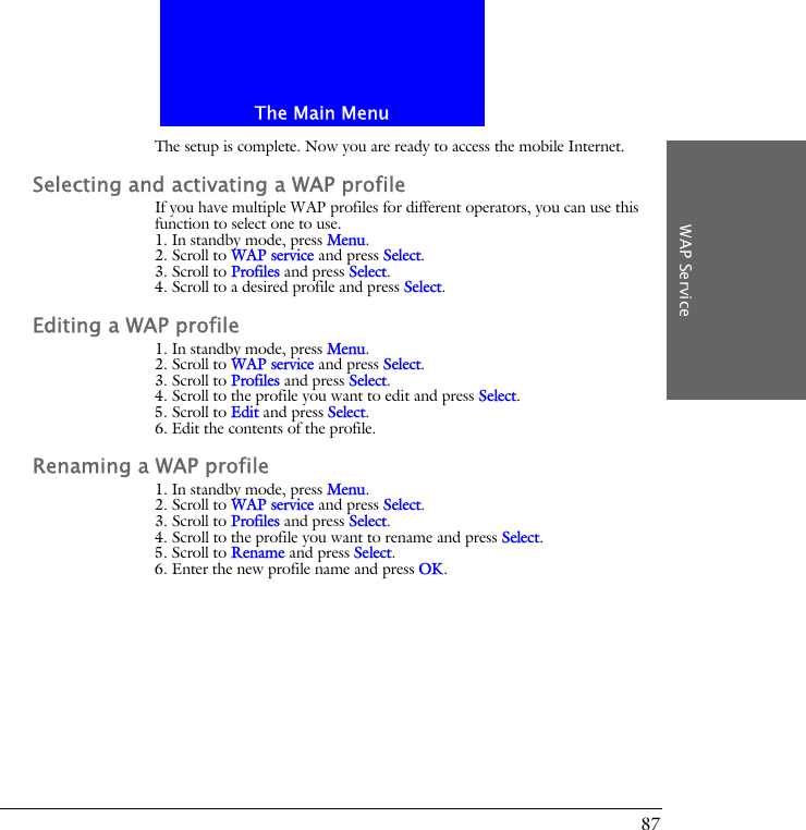 The Main MenuWAP Service87The setup is complete. Now you are ready to access the mobile Internet.Selecting and activating a WAP profileIf you have multiple WAP profiles for different operators, you can use this function to select one to use.1. In standby mode, press Menu.2. Scroll to WAP service and press Select.3. Scroll to Profiles and press Select.4. Scroll to a desired profile and press Select.Editing a WAP profile1. In standby mode, press Menu.2. Scroll to WAP service and press Select.3. Scroll to Profiles and press Select.4. Scroll to the profile you want to edit and press Select.5. Scroll to Edit and press Select.6. Edit the contents of the profile.Renaming a WAP profile1. In standby mode, press Menu.2. Scroll to WAP service and press Select.3. Scroll to Profiles and press Select.4. Scroll to the profile you want to rename and press Select.5. Scroll to Rename and press Select.6. Enter the new profile name and press OK.