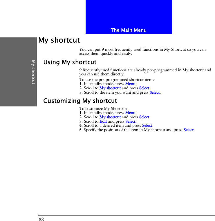 The Main MenuMy shortcut88My shortcutYou can put 9 most frequently used functions in My Shortcut so you can access them quickly and easily.Using My shortcut9 frequently used functions are already pre-programmed in My shortcut and you can use them directly.To use the pre-programmed shortcut items:1. In standby mode, press Menu.2. Scroll to My shortcut and press Select.3. Scroll to the item you want and press Select.Customizing My shortcutTo customize My Shortcut:1. In standby mode, press Menu.2. Scroll to My shortcut and press Select.3. Scroll to Edit and press Select.4. Scroll to a desired item and press Select.5. Specify the position of the item in My shortcut and press Select.