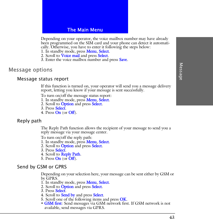 The Main MenuMessage43Depending on your operator, the voice mailbox number may have already been programmed on the SIM card and your phone can detect it automati-cally. Otherwise, you have to enter it following the steps below:1. In standby mode, press Menu, Select.2. Scroll to Voice mail and press Select.3. Enter the voice mailbox number and press Save.Message optionsMessage status reportIf this function is turned on, your operator will send you a message delivery report, letting you know if your message is sent successfully.To turn on/off the message status report:1. In standby mode, press Menu, Select.2. Scroll to Option and press Select.3. Press Select.4. Press On (or Off).Reply pathThe Reply Path function allows the recipient of your message to send you a reply message via your message center.To turn on/off the reply path:1. In standby mode, press Menu, Select.2. Scroll to Option and press Select.3. Press Select.4. Scroll to Reply Path.5. Press On (or Off).Send by GSM or GPRSDepending on your selection here, your message can be sent either by GSM or by GPRS.1. In standby mode, press Menu, Select.2. Scroll to Option and press Select.3. Press Select.4. Scroll to Send by and press Select.5. Scroll one of the following items and press OK.&bull; GSM first: Send messages via GSM network first. If GSM network is not available, send messages via GPRS.