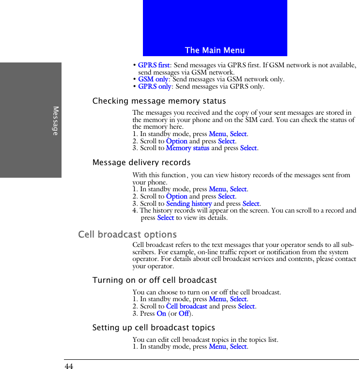 The Main MenuMessage44&bull; GPRS first: Send messages via GPRS first. If GSM network is not available, send messages via GSM network.&bull; GSM only: Send messages via GSM network only.&bull; GPRS only: Send messages via GPRS only.Checking message memory statusThe messages you received and the copy of your sent messages are stored in the memory in your phone and on the SIM card. You can check the status of the memory here.1. In standby mode, press Menu, Select.2. Scroll to Option and press Select.3. Scroll to Memory status and press Select.Message delivery recordsWith this function, you can view history records of the messages sent from your phone.1. In standby mode, press Menu, Select.2. Scroll to Option and press Select.3. Scroll to Sending history and press Select.4. The history records will appear on the screen. You can scroll to a record and press Select to view its details.Cell broadcast optionsCell broadcast refers to the text messages that your operator sends to all sub-scribers. For example, on-line traffic report or notification from the system operator. For details about cell broadcast services and contents, please contact your operator. Turning on or off cell broadcastYou can choose to turn on or off the cell broadcast.1. In standby mode, press Menu, Select.2. Scroll to Cell broadcast and press Select.3. Press On (or Off).Setting up cell broadcast topicsYou can edit cell broadcast topics in the topics list.1. In standby mode, press Menu, Select.