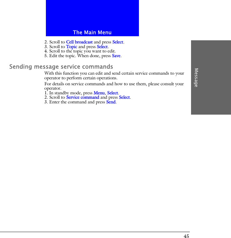 The Main MenuMessage452. Scroll to Cell broadcast and press Select.3. Scroll to Topic and press Select.4. Scroll to the topic you want to edit.5. Edit the topic. When done, press Save.Sending message service commandsWith this function you can edit and send certain service commands to your operator to perform certain operations.For details on service commands and how to use them, please consult your operator.1. In standby mode, press Menu, Select.2. Scroll to Service command and press Select.3. Enter the command and press Send.