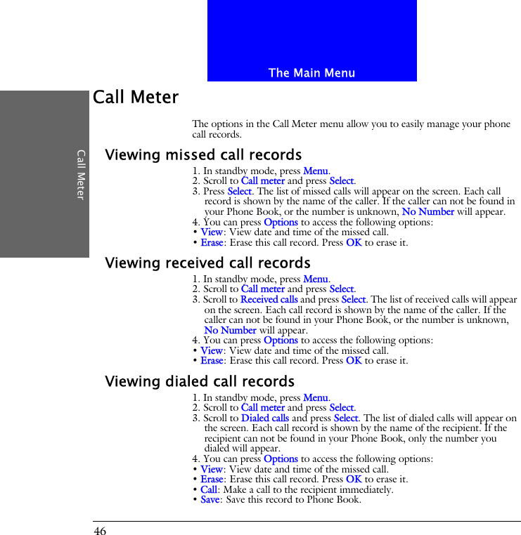 The Main MenuCall Meter46Call MeterThe options in the Call Meter menu allow you to easily manage your phone call records.Viewing missed call records1. In standby mode, press Menu.2. Scroll to Call meter and press Select.3. Press Select. The list of missed calls will appear on the screen. Each call record is shown by the name of the caller. If the caller can not be found in your Phone Book, or the number is unknown, No Number will appear.4. You can press Options to access the following options:&bull; View: View date and time of the missed call.&bull; Erase: Erase this call record. Press OK to erase it.Viewing received call records1. In standby mode, press Menu.2. Scroll to Call meter and press Select.3. Scroll to Received calls and press Select. The list of received calls will appear on the screen. Each call record is shown by the name of the caller. If the caller can not be found in your Phone Book, or the number is unknown, No Number will appear.4. You can press Options to access the following options:&bull; View: View date and time of the missed call.&bull; Erase: Erase this call record. Press OK to erase it.Viewing dialed call records1. In standby mode, press Menu.2. Scroll to Call meter and press Select.3. Scroll to Dialed calls and press Select. The list of dialed calls will appear on the screen. Each call record is shown by the name of the recipient. If the recipient can not be found in your Phone Book, only the number you dialed will appear.4. You can press Options to access the following options:&bull; View: View date and time of the missed call.&bull; Erase: Erase this call record. Press OK to erase it.&bull; Call: Make a call to the recipient immediately.&bull; Save: Save this record to Phone Book.