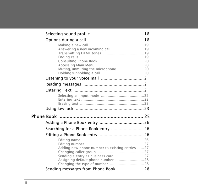 iiSelecting sound profile  ......................................... 18Options during a call ............................................. 18Making a new call  .................................................19Answering a new incoming call  .............................19Transmitting DTMF tones ......................................19Ending calls  ..........................................................19Consulting Phone Book  .........................................20Accessing Main Menu  ...........................................20Muting/unmuting the microphone  ........................20Holding/unholding a call  ......................................20Listening to your voice mail  .................................. 21Reading messages  ................................................ 21Entering Text  ........................................................ 21Selecting an input mode  .......................................22Entering text ......................................................... 22Erasing text  ..........................................................23Using key lock  ...................................................... 23Phone Book  ........................................................... 25Adding a Phone Book entry  ................................... 26Searching for a Phone Book entry .......................... 26Editing a Phone Book entry  ................................... 26Editing name  ........................................................26Editing number  ..................................................... 27Adding new phone number to existing entries ......27Changing caller group  .......................................... 27Sending a entry as business card  ..........................27Assigning default phone number  ..........................28Changing the type of number  ............................... 28Sending messages from Phone Book  .....................28