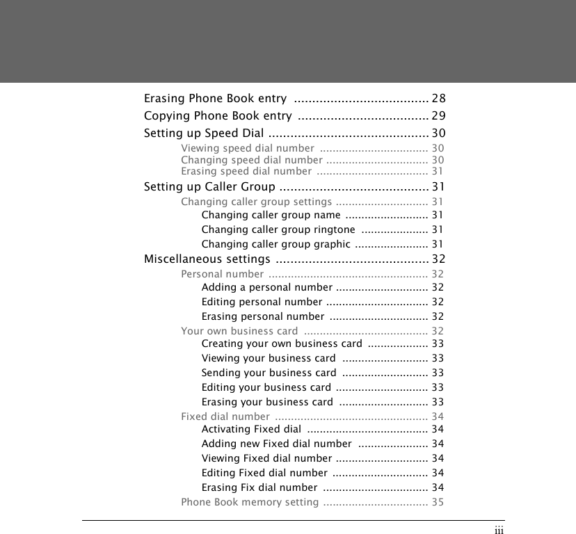 iiiErasing Phone Book entry  ..................................... 28Copying Phone Book entry  .................................... 29Setting up Speed Dial ............................................ 30Viewing speed dial number  .................................. 30Changing speed dial number ................................ 30Erasing speed dial number  ................................... 31Setting up Caller Group ......................................... 31Changing caller group settings ............................. 31Changing caller group name  .......................... 31Changing caller group ringtone  ..................... 31Changing caller group graphic ....................... 31Miscellaneous settings .......................................... 32Personal number  .................................................. 32Adding a personal number ............................. 32Editing personal number ................................ 32Erasing personal number  ............................... 32Your own business card  ....................................... 32Creating your own business card  ................... 33Viewing your business card  ........................... 33Sending your business card  ........................... 33Editing your business card ............................. 33Erasing your business card  ............................ 33Fixed dial number  ................................................ 34Activating Fixed dial  ...................................... 34Adding new Fixed dial number  ...................... 34Viewing Fixed dial number ............................. 34Editing Fixed dial number  .............................. 34Erasing Fix dial number  ................................. 34Phone Book memory setting ................................. 35