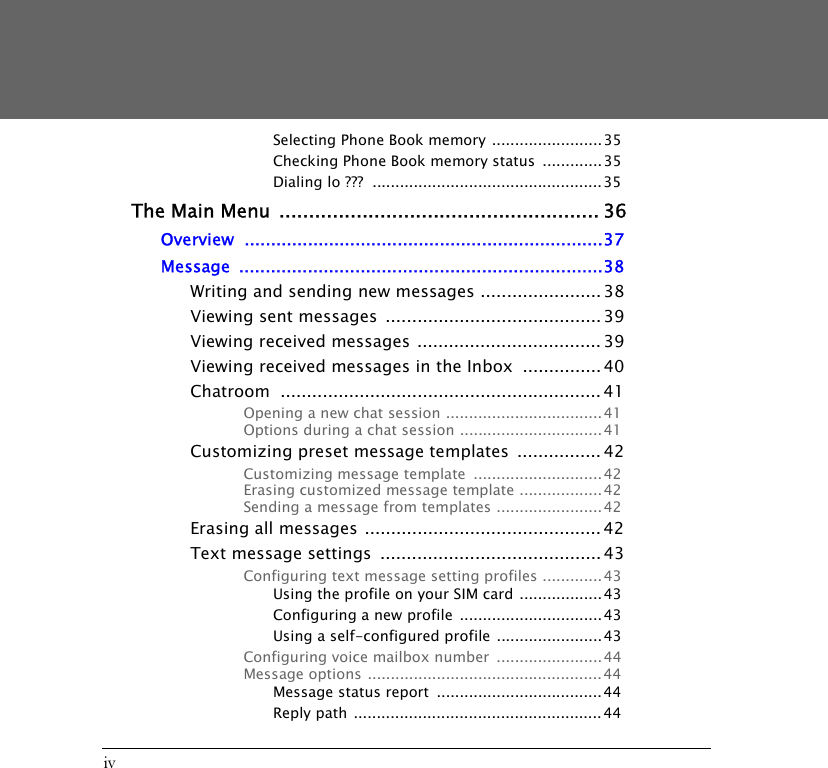 ivSelecting Phone Book memory ........................35Checking Phone Book memory status  .............35Dialing lo ???  .................................................. 35The Main Menu ...................................................... 36Overview ....................................................................37Message .....................................................................38Writing and sending new messages ....................... 38Viewing sent messages  ......................................... 39Viewing received messages ................................... 39Viewing received messages in the Inbox  ............... 40Chatroom ............................................................. 41Opening a new chat session ..................................41Options during a chat session ...............................41Customizing preset message templates  ................ 42Customizing message template  ............................42Erasing customized message template ..................42Sending a message from templates .......................42Erasing all messages ............................................. 42Text message settings  ..........................................43Configuring text message setting profiles .............43Using the profile on your SIM card ..................43Configuring a new profile ...............................43Using a self-configured profile .......................43Configuring voice mailbox number  ....................... 44Message options ................................................... 44Message status report  .................................... 44Reply path  ...................................................... 44