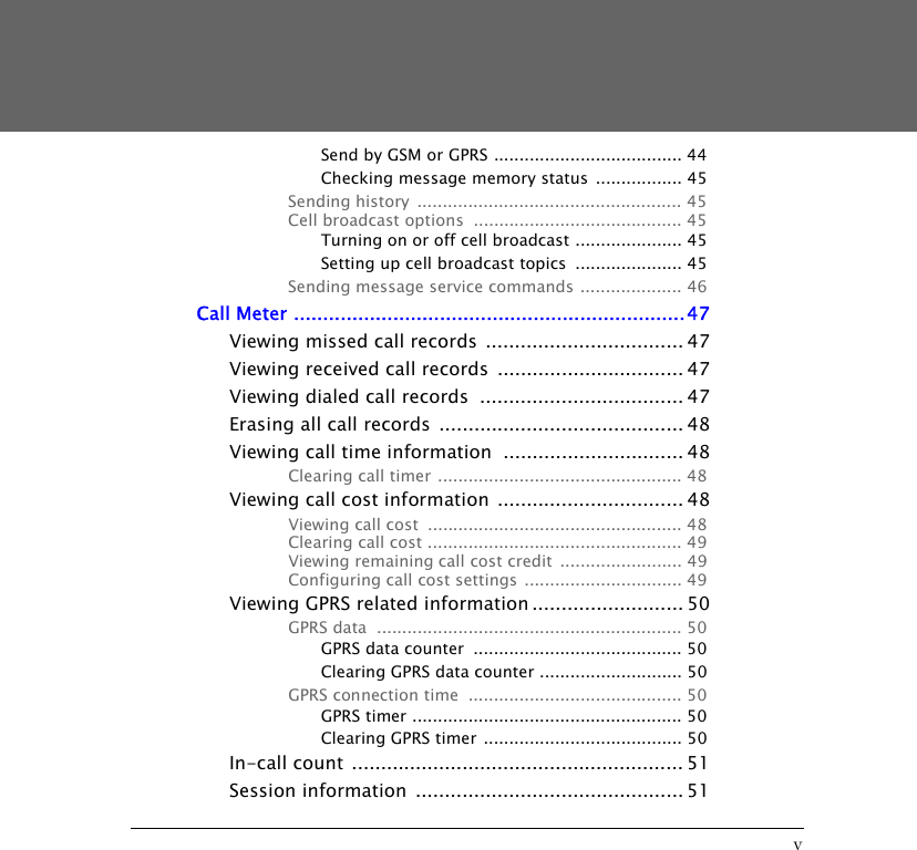 vSend by GSM or GPRS ..................................... 44Checking message memory status  ................. 45Sending history  .................................................... 45Cell broadcast options  ......................................... 45Turning on or off cell broadcast ..................... 45Setting up cell broadcast topics  ..................... 45Sending message service commands .................... 46Call Meter ...................................................................47Viewing missed call records  .................................. 47Viewing received call records  ................................ 47Viewing dialed call records  ................................... 47Erasing all call records  .......................................... 48Viewing call time information  ............................... 48Clearing call timer ................................................ 48Viewing call cost information ................................ 48Viewing call cost  .................................................. 48Clearing call cost .................................................. 49Viewing remaining call cost credit  ........................ 49Configuring call cost settings  ............................... 49Viewing GPRS related information .......................... 50GPRS data  ............................................................ 50GPRS data counter  ......................................... 50Clearing GPRS data counter ............................ 50GPRS connection time  .......................................... 50GPRS timer ..................................................... 50Clearing GPRS timer ....................................... 50In-call count ......................................................... 51Session information  .............................................. 51