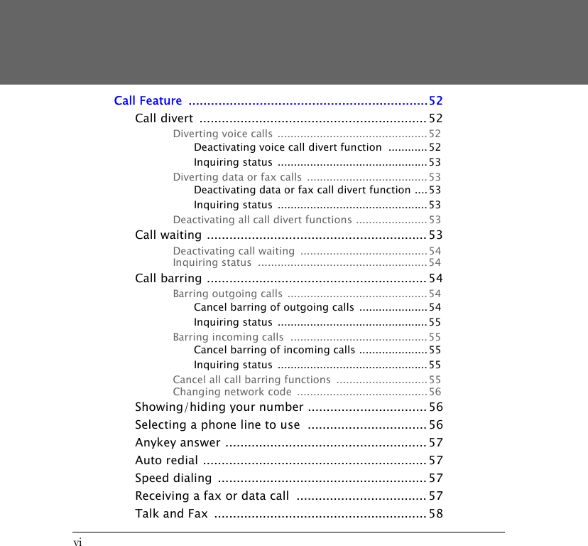 viCall Feature  ................................................................52Call divert  ............................................................. 52Diverting voice calls ..............................................52Deactivating voice call divert function  ............ 52Inquiring status  ..............................................53Diverting data or fax calls  .....................................53Deactivating data or fax call divert function ....53Inquiring status  ..............................................53Deactivating all call divert functions ...................... 53Call waiting ........................................................... 53Deactivating call waiting  ....................................... 54Inquiring status  ....................................................54Call barring ........................................................... 54Barring outgoing calls ........................................... 54Cancel barring of outgoing calls .....................54Inquiring status  ..............................................55Barring incoming calls  ..........................................55Cancel barring of incoming calls .....................55Inquiring status  ..............................................55Cancel all call barring functions  ............................ 55Changing network code  ........................................56Showing/hiding your number ................................ 56Selecting a phone line to use  ................................ 56Anykey answer ...................................................... 57Auto redial ............................................................ 57Speed dialing  ........................................................ 57Receiving a fax or data call  ................................... 57Talk and Fax  ......................................................... 58