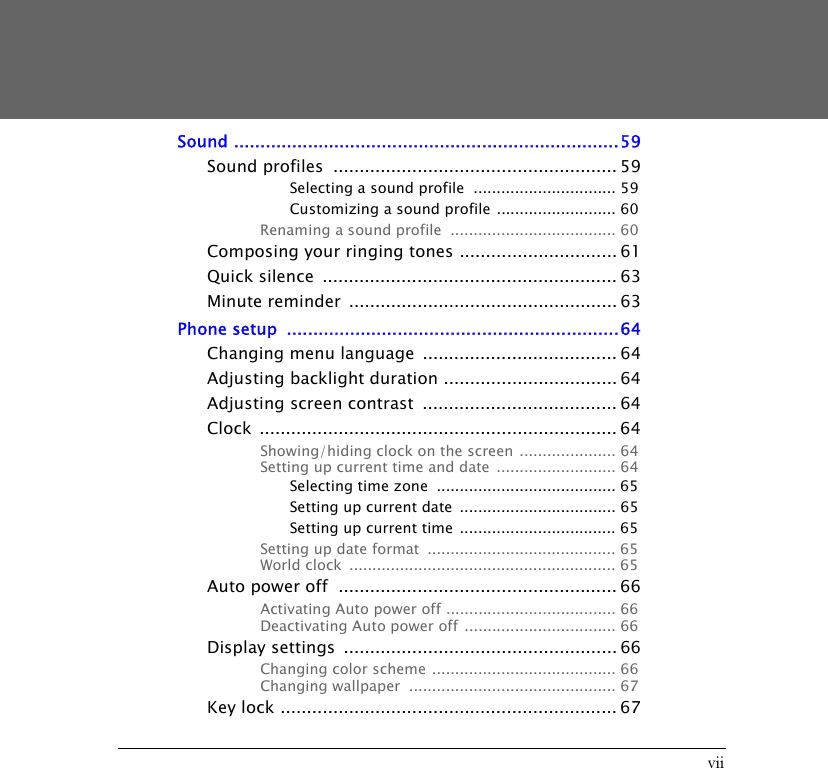 viiSound .........................................................................59Sound profiles  ...................................................... 59Selecting a sound profile  ............................... 59Customizing a sound profile .......................... 60Renaming a sound profile  .................................... 60Composing your ringing tones .............................. 61Quick silence  ........................................................ 63Minute reminder  ................................................... 63Phone setup  ...............................................................64Changing menu language  ..................................... 64Adjusting backlight duration ................................. 64Adjusting screen contrast  ..................................... 64Clock .................................................................... 64Showing/hiding clock on the screen ..................... 64Setting up current time and date  .......................... 64Selecting time zone  ....................................... 65Setting up current date  .................................. 65Setting up current time  .................................. 65Setting up date format  ......................................... 65World clock  .......................................................... 65Auto power off  ..................................................... 66Activating Auto power off ..................................... 66Deactivating Auto power off  ................................. 66Display settings  .................................................... 66Changing color scheme ........................................ 66Changing wallpaper  ............................................. 67Key lock ................................................................ 67