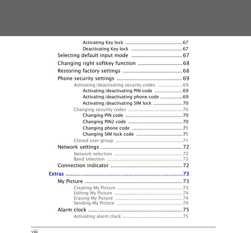 viiiActivating Key lock  .........................................67Deactivating Key lock  ..................................... 67Selecting default input mode  ................................67Changing right softkey function ............................ 68Restoring factory settings  ..................................... 68Phone security settings  ......................................... 69Activating/deactivating security codes  ..................69Activating/deactivating PIN code  .................... 69Activating/deactivating phone code ................69Activating/deactivating SIM lock .....................70Changing security codes .......................................70Changing PIN code  ......................................... 70Changing PIN2 code  .......................................70Changing phone code  ....................................71Changing SIM lock code  .................................71Closed user group  ................................................ 71Network settings ................................................... 72Network selection  ................................................. 72Band selection  ...................................................... 72Connection indicator ............................................. 72Extras .........................................................................73My Picture ............................................................. 73Creating My Picture ............................................... 73Editing My Picture  .................................................74Erasing My Picture  ................................................74Sending My Picture  ...............................................74Alarm clock ........................................................... 75Activating alarm clock ........................................... 75