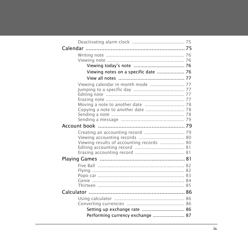 ixDeactivating alarm clock  ...................................... 75Calendar ............................................................... 75Writing note  ......................................................... 76Viewing note  ........................................................ 76Viewing today&rsquo;s note  ..................................... 76Viewing notes on a specific date  .................... 76View all notes  ................................................ 77Viewing calendar in month mode  ......................... 77Jumping to a specific day  ..................................... 77Editing note  ......................................................... 77Erasing note ......................................................... 77Moving a note to another date  ............................. 78Copying a note to another date ............................ 78Sending a note  ..................................................... 78Sending a message  .............................................. 79Account book  ....................................................... 79Creating an accounting record  ............................. 79Viewing accounting records  ................................. 80Viewing results of accounting records  .................. 80Editing accounting record  .................................... 81Erasing accounting record .................................... 81Playing Games  ...................................................... 81Five Ball  ............................................................... 82Flying ................................................................... 82Popo car ............................................................... 83Genie ................................................................... 84Thirteen ............................................................... 85Calculator ............................................................. 86Using calculator  ................................................... 86Converting currencies  .......................................... 86Setting up exchange rate  ............................... 86Performing currency exchange ....................... 87