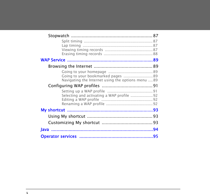 xStopwatch ............................................................. 87Split timing  ...........................................................87Lap timing  ............................................................87Viewing timing records  .........................................87Erasing timing records  ..........................................88WAP Service  ................................................................89Browsing the Internet ............................................ 89Going to your homepage  ...................................... 89Going to your bookmarked pages  .........................89Navigating the Internet using the options menu ....89Configuring WAP profiles  ...................................... 91Setting up a WAP profile  .......................................91Selecting and activating a WAP profile ................... 92Editing a WAP profile  ............................................92Renaming a WAP profile  ........................................92My shortcut  ................................................................93Using My shortcut ................................................. 93Customizing My shortcut  ...................................... 93Java ............................................................................94Operator services  .......................................................95