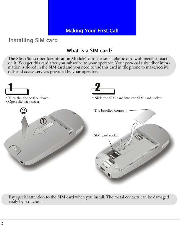 Making Your First Call2Installing SIM cardThe SIM (Subscriber Identification Module) card is a small plastic card with metal contact on it. You get this card after you subscribe to your operator. Your personal subscriber infor-mation is stored in the SIM card and you need to use this card in the phone to make/receive calls and access services provided by your operator.What is a SIM card?&bull; Turn the phone face down.&bull; Open the back cover. &bull; Slide the SIM card into the SIM card socket.The bevelled cornerSIM card socketPay special attention to the SIM card when you install. The metal contacts can be damaged easily by scratches.
