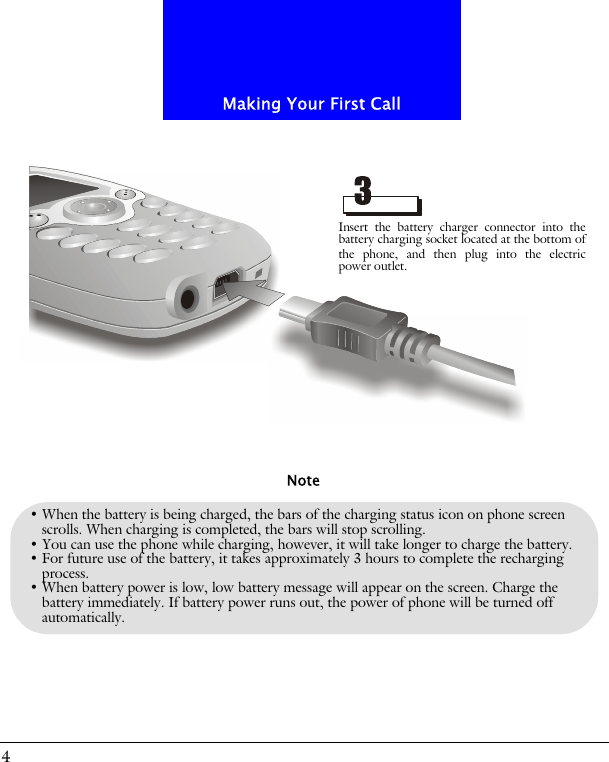Making Your First Call4&bull; When the battery is being charged, the bars of the charging status icon on phone screen scrolls. When charging is completed, the bars will stop scrolling. &bull; You can use the phone while charging, however, it will take longer to charge the battery.&bull; For future use of the battery, it takes approximately 3 hours to complete the recharging process.&bull; When battery power is low, low battery message will appear on the screen. Charge the battery immediately. If battery power runs out, the power of phone will be turned off automatically.NoteInsert the battery charger connector into thebattery charging socket located at the bottom ofthe phone, and then plug into the electricpower outlet.