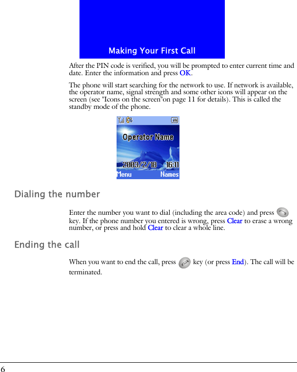 Making Your First Call6After the PIN code is verified, you will be prompted to enter current time and date. Enter the information and press OK.The phone will start searching for the network to use. If network is available, the operator name, signal strength and some other icons will appear on the screen (see "Icons on the screen"on page 11 for details). This is called the standby mode of the phone.Dialing the numberEnter the number you want to dial (including the area code) and press   key. If the phone number you entered is wrong, press Clear to erase a wrong number, or press and hold Clear to clear a whole line.Ending the callWhen you want to end the call, press   key (or press End). The call will be terminated.