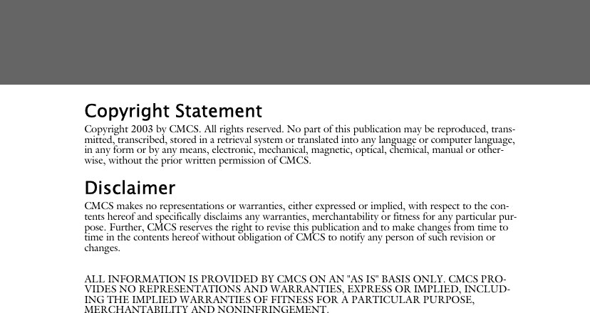 Copyright StatementCopyright 2003 by CMCS. All rights reserved. No part of this publication may be reproduced, trans-mitted, transcribed, stored in a retrieval system or translated into any language or computer language, in any form or by any means, electronic, mechanical, magnetic, optical, chemical, manual or other-wise, without the prior written permission of CMCS.DisclaimerCMCS makes no representations or warranties, either expressed or implied, with respect to the con-tents hereof and specifically disclaims any warranties, merchantability or fitness for any particular pur-pose. Further, CMCS reserves the right to revise this publication and to make changes from time to time in the contents hereof without obligation of CMCS to notify any person of such revision or changes.ALL INFORMATION IS PROVIDED BY CMCS ON AN "AS IS" BASIS ONLY. CMCS PRO-VIDES NO REPRESENTATIONS AND WARRANTIES, EXPRESS OR IMPLIED, INCLUD-ING THE IMPLIED WARRANTIES OF FITNESS FOR A PARTICULAR PURPOSE, MERCHANTABILITY AND NONINFRINGEMENT.