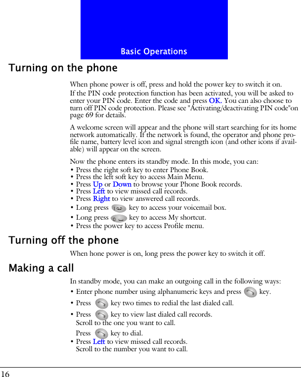 Basic Operations16Turning on the phoneWhen phone power is off, press and hold the power key to switch it on.If the PIN code protection function has been activated, you will be asked to enter your PIN code. Enter the code and press OK. You can also choose to turn off PIN code protection. Please see "Activating/deactivating PIN code"on page 69 for details.A welcome screen will appear and the phone will start searching for its home network automatically. If the network is found, the operator and phone pro-file name, battery level icon and signal strength icon (and other icons if avail-able) will appear on the screen.Now the phone enters its standby mode. In this mode, you can:&bull; Press the right soft key to enter Phone Book.&bull; Press the left soft key to access Main Menu.&bull; Press Up or Down to browse your Phone Book records.&bull; Press Left to view missed call records.&bull; Press Right to view answered call records.&bull; Long press   key to access your voicemail box.&bull; Long press   key to access My shortcut.&bull; Press the power key to access Profile menu.Turning off the phoneWhen hone power is on, long press the power key to switch it off.Making a callIn standby mode, you can make an outgoing call in the following ways:&bull; Enter phone number using alphanumeric keys and press   key.&bull; Press  key two times to redial the last dialed call.&bull; Press  key to view last dialed call records.Scroll to the one you want to call.Press  key to dial.&bull; Press Left to view missed call records.Scroll to the number you want to call.