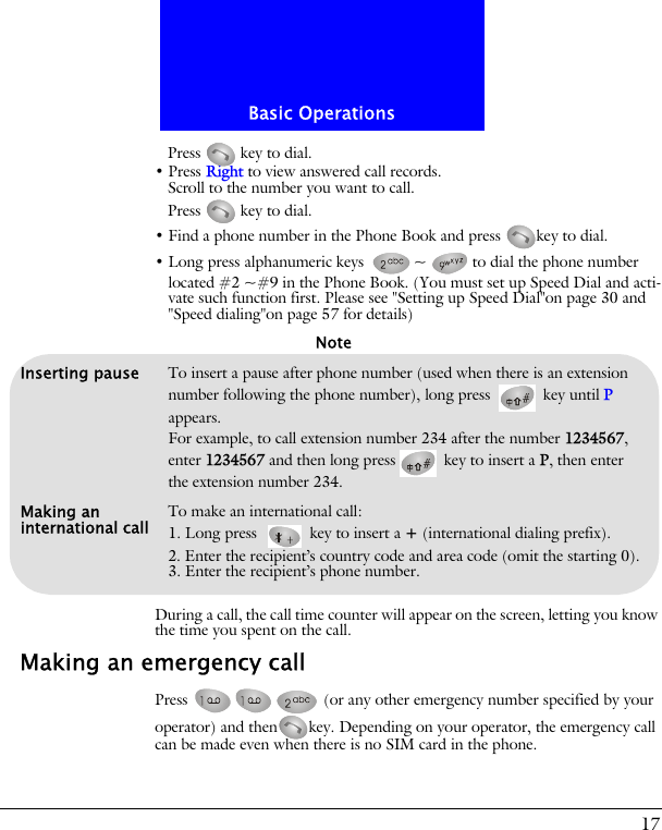 17Basic OperationsPress   key to dial.&bull; Press Right to view answered call records.Scroll to the number you want to call.Press   key to dial.&bull; Find a phone number in the Phone Book and press  key to dial.&bull; Long press alphanumeric keys  ~ to dial the phone number located #2 ~#9 in the Phone Book. (You must set up Speed Dial and acti-vate such function first. Please see "Setting up Speed Dial"on page 30 and "Speed dialing"on page 57 for details)During a call, the call time counter will appear on the screen, letting you know the time you spent on the call.Making an emergency callPress   (or any other emergency number specified by your operator) and then key. Depending on your operator, the emergency call can be made even when there is no SIM card in the phone.Inserting pause To insert a pause after phone number (used when there is an extension number following the phone number), long press   key until P appears. For example, to call extension number 234 after the number 1234567, enter 1234567 and then long press  key to insert a P, then enter the extension number 234.Making an international call To make an international call:1. Long press   key to insert a + (international dialing prefix).2. Enter the recipient&rsquo;s country code and area code (omit the starting 0).3. Enter the recipient&rsquo;s phone number.Note