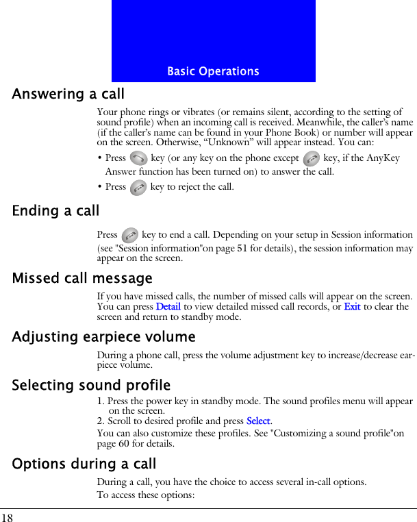 Basic Operations18Answering a callYour phone rings or vibrates (or remains silent, according to the setting of sound profile) when an incoming call is received. Meanwhile, the caller&rsquo;s name (if the caller&rsquo;s name can be found in your Phone Book) or number will appear on the screen. Otherwise, &ldquo;Unknown&rdquo; will appear instead. You can:&bull; Press   key (or any key on the phone except   key, if the AnyKey Answer function has been turned on) to answer the call.&bull; Press   key to reject the call.Ending a callPress   key to end a call. Depending on your setup in Session information (see "Session information"on page 51 for details), the session information may appear on the screen.Missed call messageIf you have missed calls, the number of missed calls will appear on the screen. You can press Detail to view detailed missed call records, or Exit to clear the screen and return to standby mode.Adjusting earpiece volumeDuring a phone call, press the volume adjustment key to increase/decrease ear-piece volume.Selecting sound profile1. Press the power key in standby mode. The sound profiles menu will appear on the screen.2. Scroll to desired profile and press Select.You can also customize these profiles. See "Customizing a sound profile"on page 60 for details.Options during a callDuring a call, you have the choice to access several in-call options.To access these options: