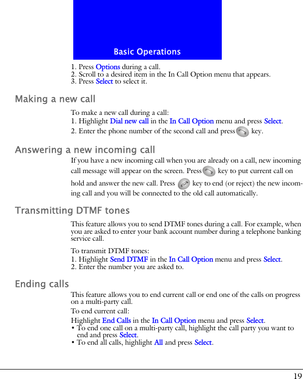 19Basic Operations1. Press Options during a call. 2. Scroll to a desired item in the In Call Option menu that appears.3. Press Select to select it.Making a new callTo make a new call during a call:1. Highlight Dial new call in the In Call Option menu and press Select.2. Enter the phone number of the second call and press  key.Answering a new incoming callIf you have a new incoming call when you are already on a call, new incoming call message will appear on the screen. Press  key to put current call on hold and answer the new call. Press   key to end (or reject) the new incom-ing call and you will be connected to the old call automatically.Transmitting DTMF tonesThis feature allows you to send DTMF tones during a call. For example, when you are asked to enter your bank account number during a telephone banking service call.To transmit DTMF tones:1. Highlight Send DTMF in the In Call Option menu and press Select.2. Enter the number you are asked to.Ending callsThis feature allows you to end current call or end one of the calls on progress on a multi-party call.To end current call:Highlight End Calls in the In Call Option menu and press Select.&bull; To end one call on a multi-party call, highlight the call party you want to end and press Select.&bull; To end all calls, highlight All and press Select.