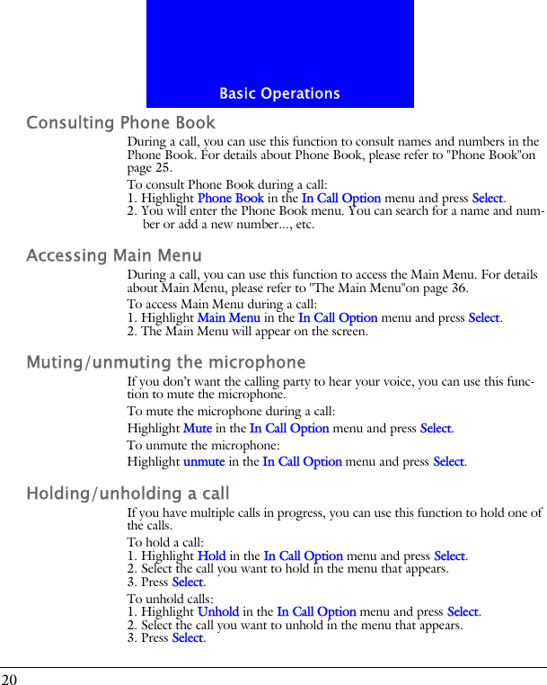 Basic Operations20Consulting Phone BookDuring a call, you can use this function to consult names and numbers in the Phone Book. For details about Phone Book, please refer to "Phone Book"on page 25.To consult Phone Book during a call:1. Highlight Phone Book in the In Call Option menu and press Select.2. You will enter the Phone Book menu. You can search for a name and num-ber or add a new number..., etc.Accessing Main MenuDuring a call, you can use this function to access the Main Menu. For details about Main Menu, please refer to "The Main Menu"on page 36.To access Main Menu during a call:1. Highlight Main Menu in the In Call Option menu and press Select.2. The Main Menu will appear on the screen.Muting/unmuting the microphoneIf you don&rsquo;t want the calling party to hear your voice, you can use this func-tion to mute the microphone.To mute the microphone during a call:Highlight Mute in the In Call Option menu and press Select.To unmute the microphone:Highlight unmute in the In Call Option menu and press Select.Holding/unholding a callIf you have multiple calls in progress, you can use this function to hold one of the calls.To hold a call:1. Highlight Hold in the In Call Option menu and press Select.2. Select the call you want to hold in the menu that appears.3. Press Select.To unhold calls:1. Highlight Unhold in the In Call Option menu and press Select.2. Select the call you want to unhold in the menu that appears.3. Press Select.