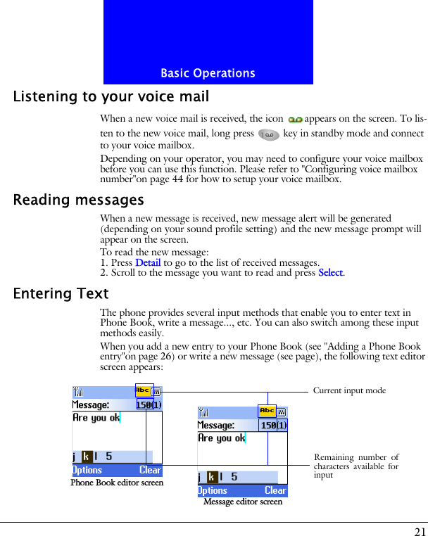21Basic OperationsListening to your voice mailWhen a new voice mail is received, the icon  appears on the screen. To lis-ten to the new voice mail, long press   key in standby mode and connect to your voice mailbox.Depending on your operator, you may need to configure your voice mailbox before you can use this function. Please refer to "Configuring voice mailbox number"on page 44 for how to setup your voice mailbox.Reading messagesWhen a new message is received, new message alert will be generated (depending on your sound profile setting) and the new message prompt will appear on the screen.To read the new message:1. Press Detail to go to the list of received messages.2. Scroll to the message you want to read and press Select.Entering TextThe phone provides several input methods that enable you to enter text in Phone Book, write a message..., etc. You can also switch among these input methods easily.When you add a new entry to your Phone Book (see "Adding a Phone Book entry"on page 26) or write a new message (see page), the following text editor screen appears:Phone Book editor screenMessage editor screenRemaining number ofcharacters available forinputCurrent input mode