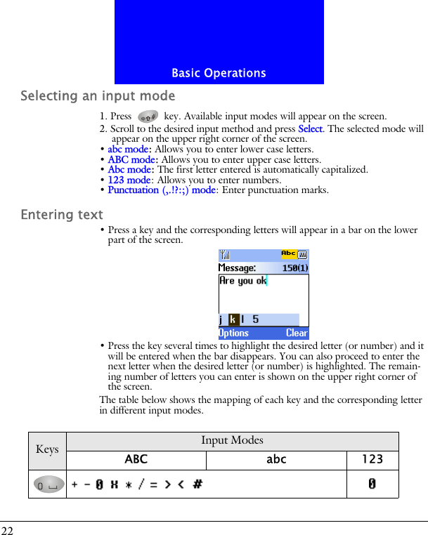 Basic Operations22Selecting an input mode1. Press   key. Available input modes will appear on the screen.2. Scroll to the desired input method and press Select. The selected mode will appear on the upper right corner of the screen.&bull; abc mode: Allows you to enter lower case letters.&bull; ABC mode: Allows you to enter upper case letters.&bull; Abc mode: The first letter entered is automatically capitalized.&bull; 123 mode: Allows you to enter numbers.&bull; Punctuation (,.!?:;) mode: Enter punctuation marks.Entering text&bull; Press a key and the corresponding letters will appear in a bar on the lower part of the screen.&bull; Press the key several times to highlight the desired letter (or number) and it will be entered when the bar disappears. You can also proceed to enter the next letter when the desired letter (or number) is highlighted. The remain-ing number of letters you can enter is shown on the upper right corner of the screen.The table below shows the mapping of each key and the corresponding letter in different input modes.Keys Input ModesABC abc 123