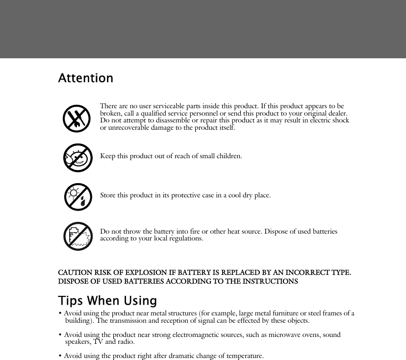 AttentionCAUTION RISK OF EXPLOSION IF BATTERY IS REPLACED BY AN INCORRECT TYPE.DISPOSE OF USED BATTERIES ACCORDING TO THE INSTRUCTIONSTips When Using&bull; Avoid using the product near metal structures (for example, large metal furniture or steel frames of a building). The transmission and reception of signal can be effected by these objects.&bull; Avoid using the product near strong electromagnetic sources, such as microwave ovens, sound speakers, TV and radio.&bull; Avoid using the product right after dramatic change of temperature.There are no user serviceable parts inside this product. If this product appears to be broken, call a qualified service personnel or send this product to your original dealer. Do not attempt to disassemble or repair this product as it may result in electric shock or unrecoverable damage to the product itself.Keep this product out of reach of small children.Store this product in its protective case in a cool dry place.Do not throw the battery into fire or other heat source. Dispose of used batteries according to your local regulations.